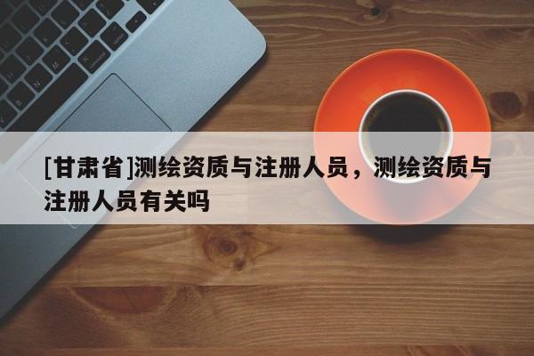 [甘肃省]测绘资质与注册人员，测绘资质与注册人员有关吗