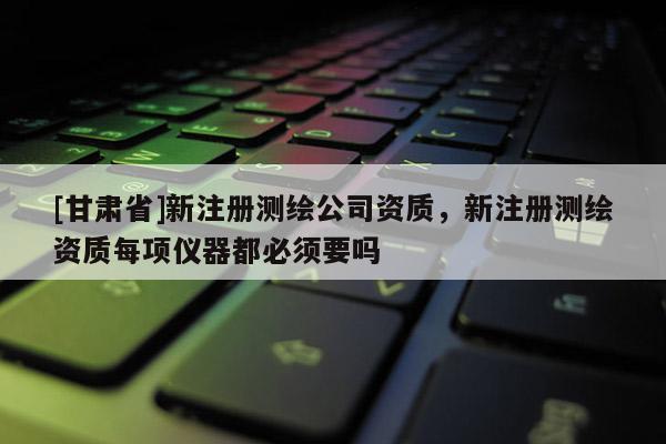 [甘肃省]新注册测绘公司资质，新注册测绘资质每项仪器都必须要吗