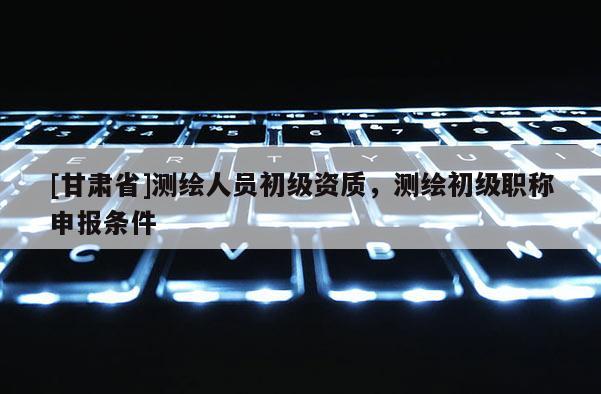 [甘肃省]测绘人员初级资质，测绘初级职称申报条件