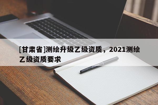 [甘肃省]测绘升级乙级资质，2021测绘乙级资质要求