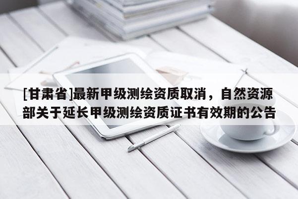 [甘肃省]最新甲级测绘资质取消，自然资源部关于延长甲级测绘资质证书有效期的公告