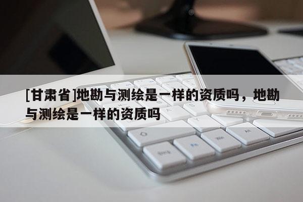 [甘肃省]地勘与测绘是一样的资质吗，地勘与测绘是一样的资质吗
