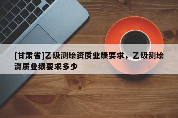[甘肃省]乙级测绘资质业绩要求，乙级测绘资质业绩要求多少