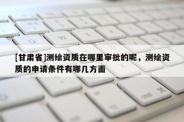 [甘肃省]测绘资质在哪里审批的呢，测绘资质的申请条件有哪几方面