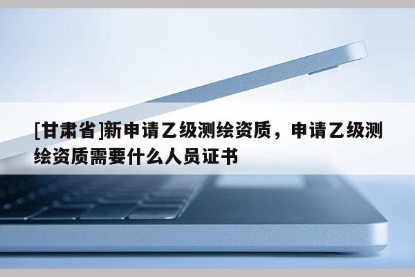 [甘肃省]新申请乙级测绘资质，申请乙级测绘资质需要什么人员证书