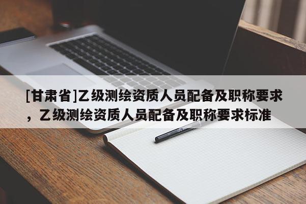 [甘肃省]乙级测绘资质人员配备及职称要求，乙级测绘资质人员配备及职称要求标准