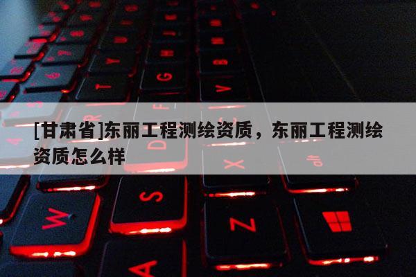 [甘肃省]东丽工程测绘资质，东丽工程测绘资质怎么样