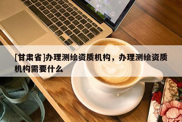 [甘肃省]办理测绘资质机构，办理测绘资质机构需要什么
