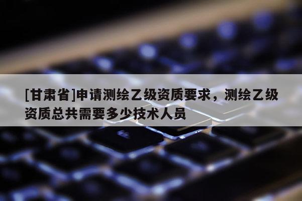 [甘肃省]申请测绘乙级资质要求，测绘乙级资质总共需要多少技术人员