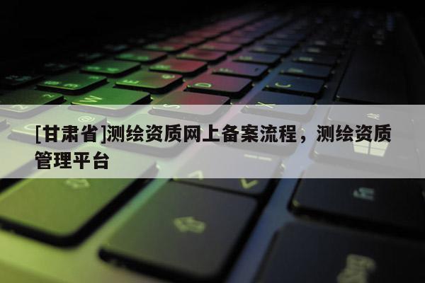 [甘肃省]测绘资质网上备案流程，测绘资质管理平台
