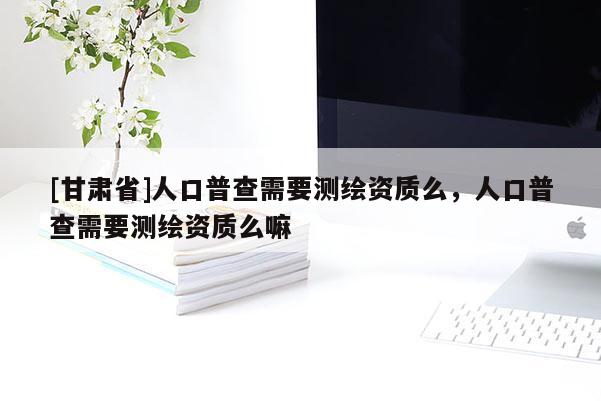 [甘肃省]人口普查需要测绘资质么，人口普查需要测绘资质么嘛