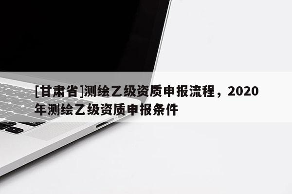 [甘肃省]测绘乙级资质申报流程，2020年测绘乙级资质申报条件