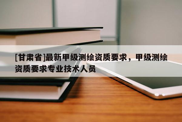 [甘肃省]最新甲级测绘资质要求，甲级测绘资质要求专业技术人员
