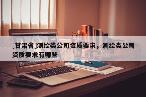 [甘肃省]测绘类公司资质要求，测绘类公司资质要求有哪些