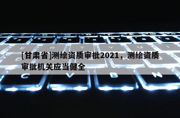 [甘肃省]测绘资质审批2021，测绘资质审批机关应当健全
