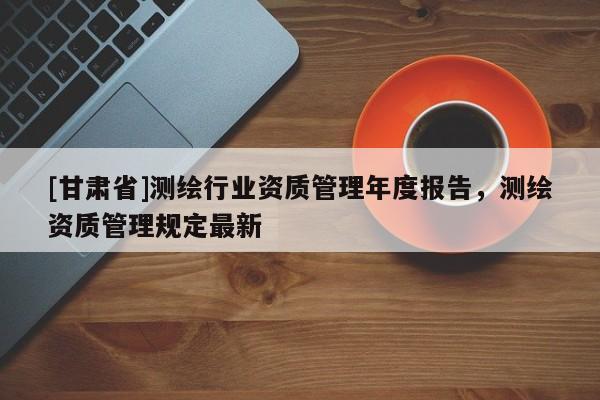 [甘肃省]测绘行业资质管理年度报告，测绘资质管理规定最新