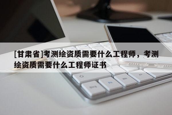 [甘肃省]考测绘资质需要什么工程师，考测绘资质需要什么工程师证书