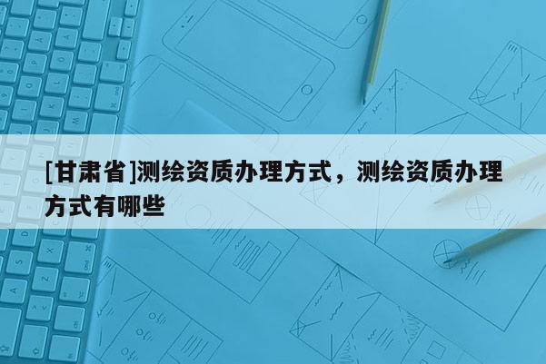 [甘肃省]测绘资质办理方式，测绘资质办理方式有哪些
