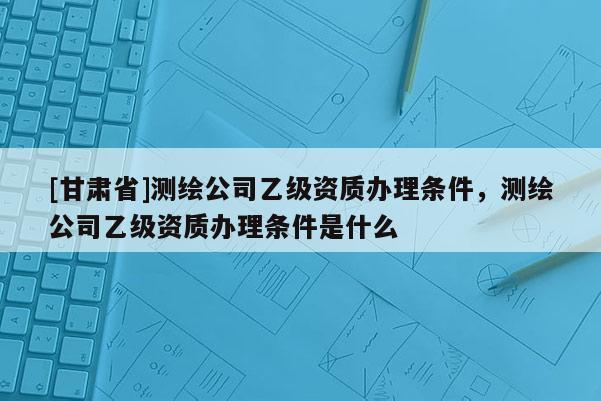 [甘肃省]测绘公司乙级资质办理条件，测绘公司乙级资质办理条件是什么
