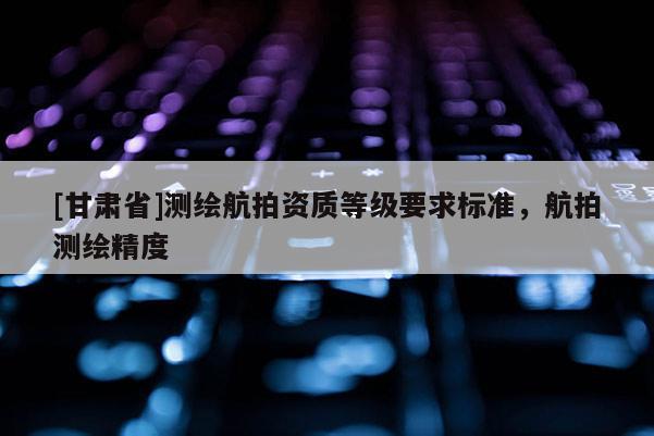 [甘肃省]测绘航拍资质等级要求标准，航拍测绘精度