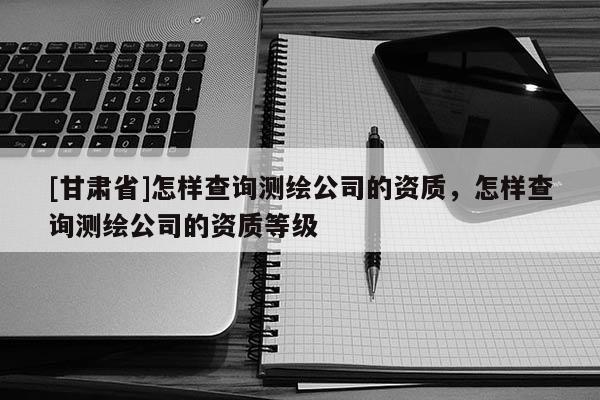 [甘肃省]怎样查询测绘公司的资质，怎样查询测绘公司的资质等级