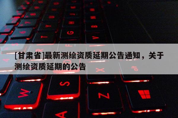 [甘肃省]最新测绘资质延期公告通知，关于测绘资质延期的公告
