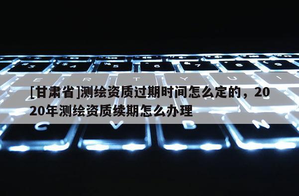 [甘肃省]测绘资质过期时间怎么定的，2020年测绘资质续期怎么办理