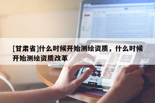 [甘肃省]什么时候开始测绘资质，什么时候开始测绘资质改革