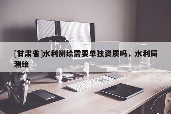 [甘肃省]水利测绘需要单独资质吗，水利局测绘