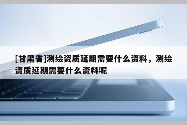 [甘肃省]测绘资质延期需要什么资料，测绘资质延期需要什么资料呢