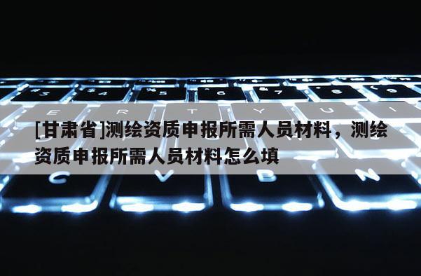 [甘肃省]测绘资质申报所需人员材料，测绘资质申报所需人员材料怎么填