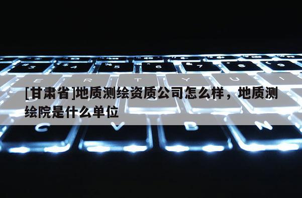 [甘肃省]地质测绘资质公司怎么样，地质测绘院是什么单位