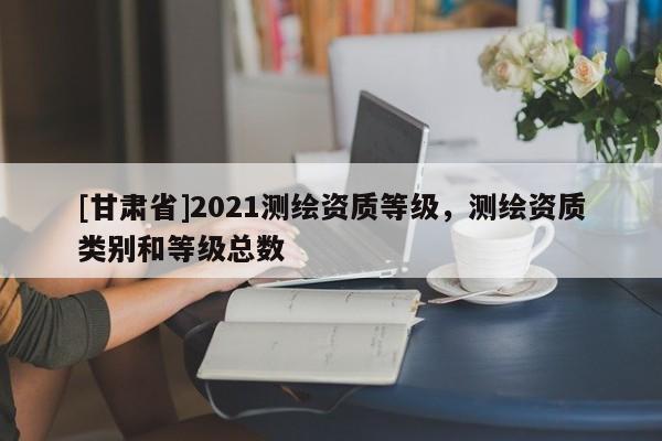 [甘肃省]2021测绘资质等级，测绘资质类别和等级总数
