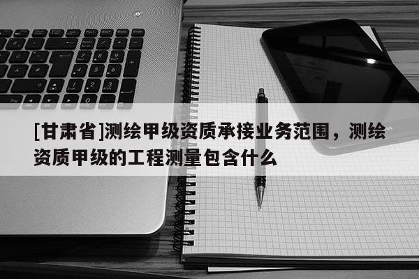 [甘肃省]测绘甲级资质承接业务范围，测绘资质甲级的工程测量包含什么