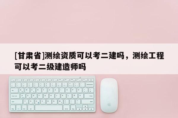 [甘肃省]测绘资质可以考二建吗，测绘工程可以考二级建造师吗