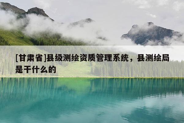 [甘肃省]县级测绘资质管理系统，县测绘局是干什么的