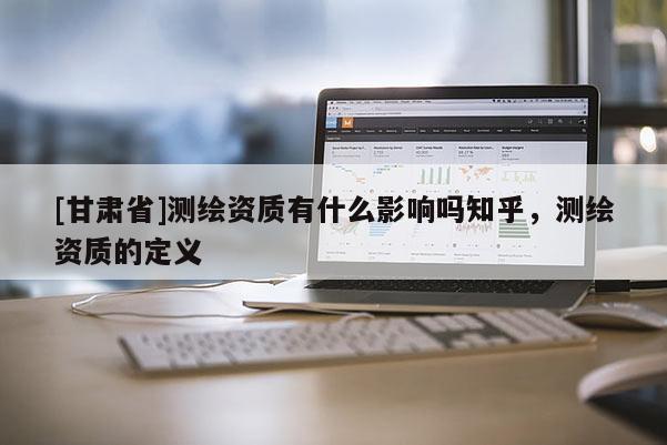 [甘肃省]测绘资质有什么影响吗知乎，测绘资质的定义