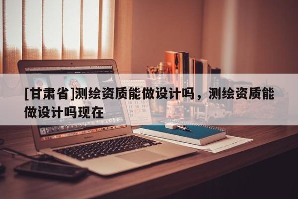 [甘肃省]测绘资质能做设计吗，测绘资质能做设计吗现在