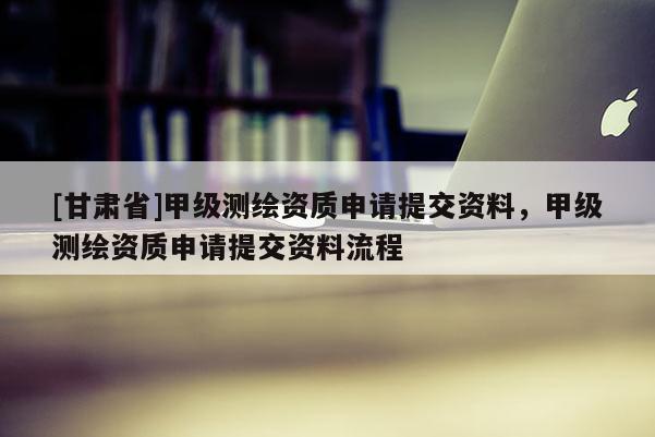 [甘肃省]甲级测绘资质申请提交资料，甲级测绘资质申请提交资料流程