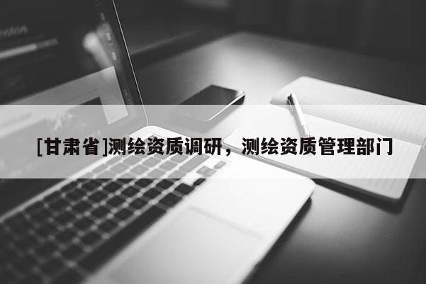 [甘肃省]测绘资质调研，测绘资质管理部门