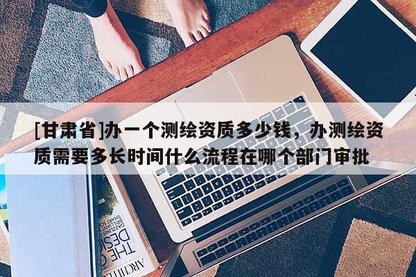 [甘肃省]办一个测绘资质多少钱，办测绘资质需要多长时间什么流程在哪个部门审批