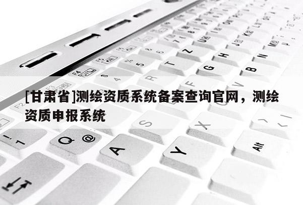 [甘肃省]测绘资质系统备案查询官网，测绘资质申报系统