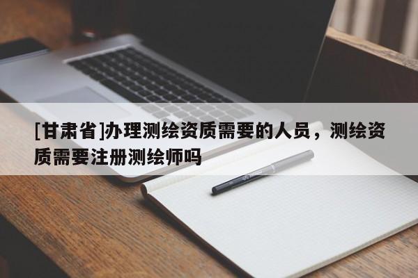 [甘肃省]办理测绘资质需要的人员，测绘资质需要注册测绘师吗