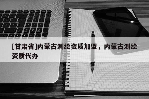 [甘肃省]内蒙古测绘资质加盟，内蒙古测绘资质代办
