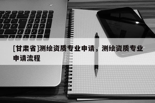 [甘肃省]测绘资质专业申请，测绘资质专业申请流程