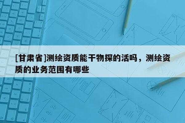 [甘肃省]测绘资质能干物探的活吗，测绘资质的业务范围有哪些