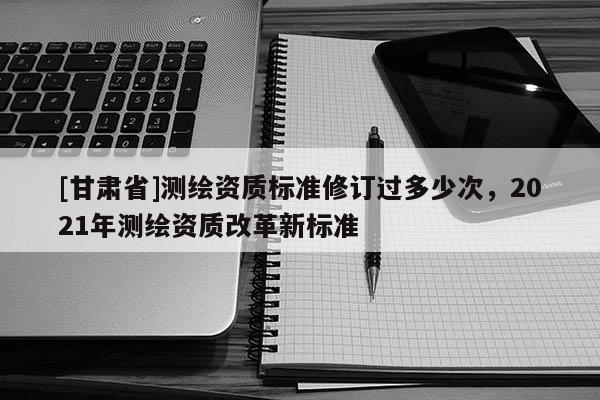 [甘肃省]测绘资质标准修订过多少次，2021年测绘资质改革新标准