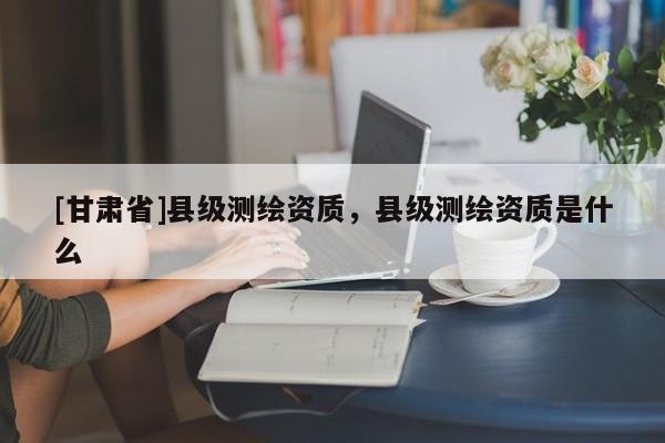 [甘肃省]县级测绘资质，县级测绘资质是什么