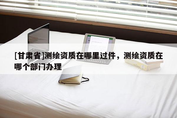 [甘肃省]测绘资质在哪里过件，测绘资质在哪个部门办理