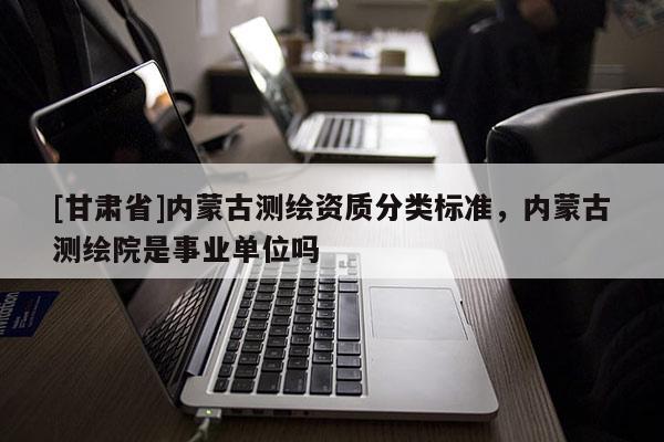[甘肃省]内蒙古测绘资质分类标准，内蒙古测绘院是事业单位吗